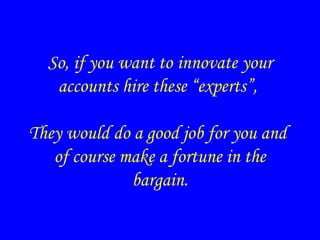 So, if you want to innovate your
accounts hire these “experts”,
They would do a good job for you and
of course make a fortune in the
bargain.
 