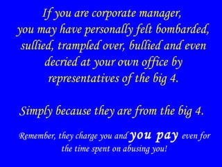 If you are corporate manager,
you may have personally felt bombarded,
sullied, trampled over, bullied and even
decried at your own office by
representatives of the big 4.
Simply because they are from the big 4.
Remember, they charge you and you pay even for
the time spent on abusing you!
 