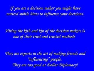 If you are a decision maker you might have
noticed subtle hints to influence your decisions.
Hiring the kith and kin of the decision makers is
one of their tried and trusted methods
They are experts in the art of making friends and
“influencing” people.
They are too good at Dollar Diplomacy!
 