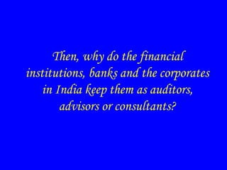 Then, why do the financial
institutions, banks and the corporates
in India keep them as auditors,
advisors or consultants?
 