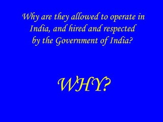 Why are they allowed to operate in
India, and hired and respected
by the Government of India?
WHY?
 