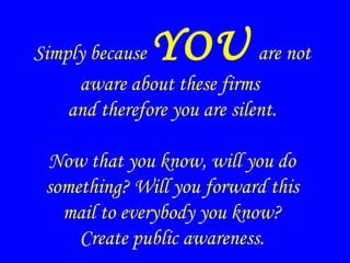 Simply because YOU are not
aware about these firms
and therefore you are silent.
Now that you know, will you do
something? Will you forward this
mail to everybody you know?
Create public awareness.
 