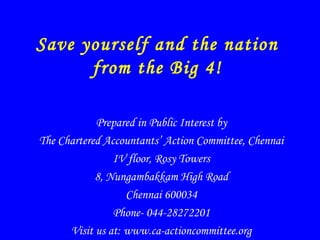 Save yourself and the nation
from the Big 4!
Prepared in Public Interest by
The Chartered Accountants’ Action Committee, Chennai
IV floor, Rosy Towers
8, Nungambakkam High Road
Chennai 600034
Phone- 044-28272201
Visit us at: www.ca-actioncommittee.org
 