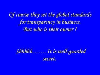 Of course they set the global standards
for transparency in business.
But who is their owner ?
Shhhhh……. It is well-guarded
secret.
 