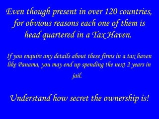 Even though present in over 120 countries,
for obvious reasons each one of them is
head quartered in a Tax Haven.
If you enquire any details about these firms in a tax haven
like Panama, you may end up spending the next 2 years in
jail.
Understand how secret the ownership is!
 