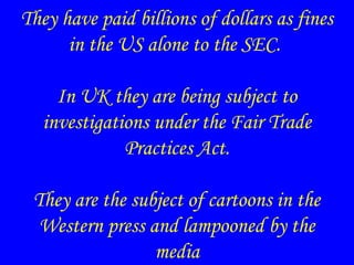 They have paid billions of dollars as fines
in the US alone to the SEC.
In UK they are being subject to
investigations under the Fair Trade
Practices Act.
They are the subject of cartoons in the
Western press and lampooned by the
media
 