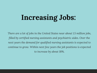 Increasing Jobs:
There are a lot of jobs in the United States near about 1.5 million jobs,
filled by certified nursing assistants and psychiatric aides. Over the
next years the demand for qualified nursing assistants is expected to
continue to grow.  Within next few years the job positions is expected
to increase by about 18%.
 