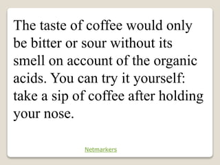 The taste of coffee would only
be bitter or sour without its
smell on account of the organic
acids. You can try it yourself:
take a sip of coffee after holding
your nose.
Netmarkers
 