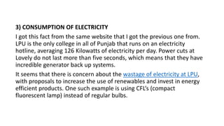 3) CONSUMPTION OF ELECTRICITY
I got this fact from the same website that I got the previous one from.
LPU is the only college in all of Punjab that runs on an electricity
hotline, averaging 126 Kilowatts of electricity per day. Power cuts at
Lovely do not last more than five seconds, which means that they have
incredible generator back up systems.
It seems that there is concern about the wastage of electricity at LPU,
with proposals to increase the use of renewables and invest in energy
efficient products. One such example is using CFL’s (compact
fluorescent lamp) instead of regular bulbs.
 