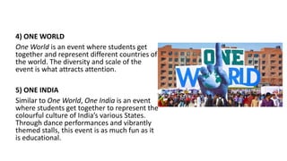 4) ONE WORLD
One World is an event where students get
together and represent different countries of
the world. The diversity and scale of the
event is what attracts attention.
5) ONE INDIA
Similar to One World, One India is an event
where students get together to represent the
colourful culture of India’s various States.
Through dance performances and vibrantly
themed stalls, this event is as much fun as it
is educational.
 
