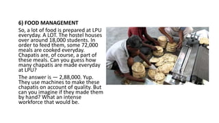 6) FOOD MANAGEMENT
So, a lot of food is prepared at LPU
everyday. A LOT. The hostel houses
over around 18,000 students. In
order to feed them, some 72,000
meals are cooked everyday.
Chapatis are, of course, a part of
these meals. Can you guess how
many chapatis are made everyday
at LPU?
The answer is — 2,88,000. Yup.
They use machines to make these
chapatis on account of quality. But
can you imagine if they made them
by hand? What an intense
workforce that would be.
 