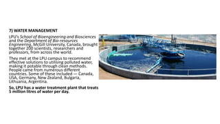 7) WATER MANAGEMENT
LPU’s School of Bioengineering and Biosciences
and the Department of Bio-resources
Engineering, McGill University, Canada, brought
together 200 scientists, researchers and
professors, from across the world.
They met at the LPU campus to recommend
effective solutions to utilising polluted water,
making it potable through clean methods.
People came from numerous different
countries. Some of these included — Canada,
USA, Germany, New Zealand, Bulgaria,
Lithuania, Argentina.
So, LPU has a water treatment plant that treats
5 million litres of water per day.
 