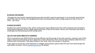 8) SOLAR CAR RACING
I thought this was worth mentioning because who wouldn’t want to participate in an innovate and exciting
event like solar car racing. LPU designed and built cars powered by solar energy, placed on top of the car.
Then… you race!
9) RACE GO KARTS
Another fun event hosted at LPU, which at this point seems filled to the brim with creativity and innovation.
Automobile engineers at the college apparently have a flare for Go Karts. Hence, the University now hosts a
challenges but exhilarating Go Kart racing event.
10) LPU HAS OVER 4000 CCTV CAMERAS
LPU is manned by over 400 full time security officials and thousands of security cameras, making it one of the
safest campuses (and places to be in general) in India. Moreover, their security team employs experience ex-
military men and women. Talk about safety in the north. Also, the campus is drug free.
If you want to money for small expenses in colleges and canteens please take the loan from StuCred get the
cash within minutes. Visit to www.stucred.com for details
 