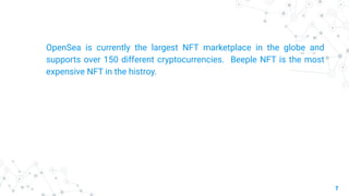 7
OpenSea is currently the largest NFT marketplace in the globe and
supports over 150 different cryptocurrencies. Beeple NFT is the most
expensive NFT in the histroy.
 