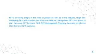 8
NFTs are doing magic in the lives of people as well as in the industry, Hope this
interesting facts will astonish you! Many out there are talking about NFTs and wants to
start their own NFT business. With NFT Development Company, business people can
start their own NFT business.
 