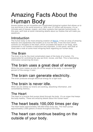 Amazing Facts About the
Human Body
Human bodies are an incredible and complicated biological system that allows us to
live and thrive in the world around us. With over 37 trillion cell divisions, it's an
intricate web of tissues, organs, and other systems that operate harmoniously. In
this post, we'll look at some interesting details about our bodies that will make you
awestruck.
Introduction
The human body is the most amazing creation of Nature. It has an array of amazing
features and capabilities that enable us to live life fully. From the brain which
controls our thoughts to the heart, which circulates the blood in our body, each
component in our bodies is distinctive and important. In this piece, we'll look at
close take a look at some most intriguing facts regarding our human body.
The Brain
The brain is by far the most complicated organ of the body of a human. It's
responsible for controlling the way we think, moves, and feel. This is fascinating
information concerning the brain.
The brain uses a great deal of energy
While the brain makes up only 2% of the weight of the body, it consumes 20
percent of the energy it uses.
The brain can generate electricity.
The brain produces enough electrical energy for a light bulb.
The brain is never idle.
When we are asleep our brains are working, absorbing information, and
consolidating memory.
The Heart
The heart is a muscle that pumps blood through the body. It's an organ that keeps
the body healthy. These are amazing details about the human heart:
The heart beats 100,000 times per day
The heart beats approximately 100,000 times every day. The heart pumps
approximately 2,000 gallons of blood throughout the body.
The heart can continue beating on the
outside of your body.
 
