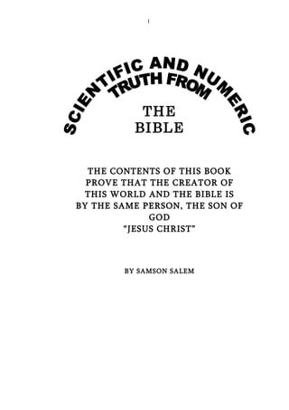 1




           THE
          BIBLE


  THE CONTENTS OF THIS BOOK
  PROVE THAT THE CREATOR OF
  THIS WORLD AND THE BIBLE IS
BY THE SAME PERSON, THE SON OF
              GOD
         “JESUS CHRIST”



        BY SAMSON SALEM
 