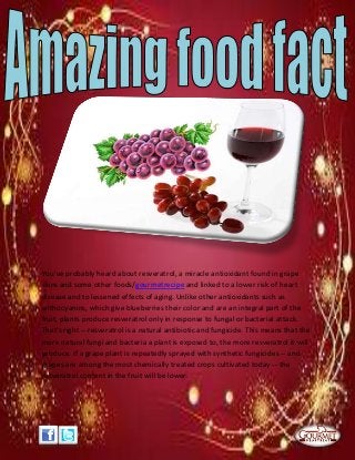 You've probably heard about resveratrol, a miracle antioxidant found in grape
skins and some other foods/gourmetrecipe and linked to a lower risk of heart
disease and to lessened effects of aging. Unlike other antioxidants such as
anthocyanins, which give blueberries their color and are an integral part of the
fruit, plants produce resveratrol only in response to fungal or bacterial attack.
That's right -- resveratrol is a natural antibiotic and fungicide. This means that the
more natural fungi and bacteria a plant is exposed to, the more resveratrol it will
produce. If a grape plant is repeatedly sprayed with synthetic fungicides -- and
grapes are among the most chemically treated crops cultivated today -- the
resveratrol content in the fruit will be lower.
 