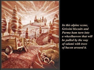 In this alpine scene, Grissini biscuits and Parma ham turn into  a wheelbarrow that will be pulled by the way  of salami with trees  of bacon around it.   