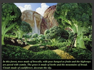 In this forest, trees made of brocolis, with peas hanged as fruits and the highways are paved with cumin. The grass is made of herbs and the mountains of bread. Clouds made of cauliflower, decorate the sky. 