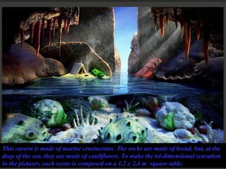 This cavern is made of marine crustaceans. The rocks are made of bread, but, at the deep of the sea, they are made of cauliflower. To make the tri-dimensional sensation in the pictures, each scene is composed on a 1,2 x 2,4 m  square table. 