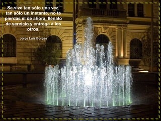 Se vive tan sólo una vez,
tan sólo un instante, no te
pierdas el de ahora, llénalo
de servicio y entrega a los
otros.
Jorge Luis Borges

 