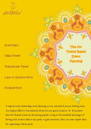 Tips for
Theme Based
Event
Planning
A superior and outstanding event planning is very essential if you are hosting some
very high profiled or international clients for any grand occasion. At the present
time the themed events are becoming popular owing to the manifold advantages of
having such creative ideas at any party or gala ceremony. Here are some superb ideas
for organizing a theme party.
Grand Gala
Vegas Theme
Masquerade Theme
Lawn or Outdoor Party
Poolside Party
 