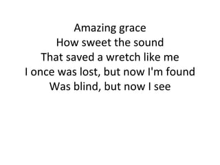 Amazing grace How sweet the sound That saved a wretch like me I once was lost, but now I'm found Was blind, but now I see 