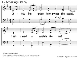 1 - Amazing Grace 1. Amazing grace, how sweet the sound, That saved a wretch like me! I once was lost but now am found, Was blind, but now I see. Words: John Newton Music: Early American Melody / Arr: James Tackett © 2002 The Paperless Hymnal™ 