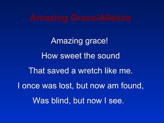 Amazing Grace/Alleluia Amazing grace!  How sweet the sound That saved a wretch like me. I once was lost, but now am found, Was blind, but now I see.  