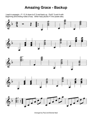 Amazing Grace - Backup

|
|
|

Lead in arppegio - F 1 C A down to F 5 and back up. Pull F 3 and 4 with
beginning and ending notes of arp. Other harp plucks F 5 for power.also.

" 3 b
€ 4
€"

t

€"
€"

t

| ÇÇ
|Ç
|

c

¿

t t
t t
t t

t
t

t t
t t
t t

t

|
|
|

t

|
|
|

t

t

|
|
|

|
|
|

|
|
|

t
t

|
|
|

t
t

|
|
|

t
t

|
|
|
t t
t
t t
t
|
|
|

t
t t
t t
t

| ÇÇ
t
tt
tt
|
€ " |Ç ¿ t t t t t t t t
tt
tt
t
Arranged by Paul and Brenda Neal

 