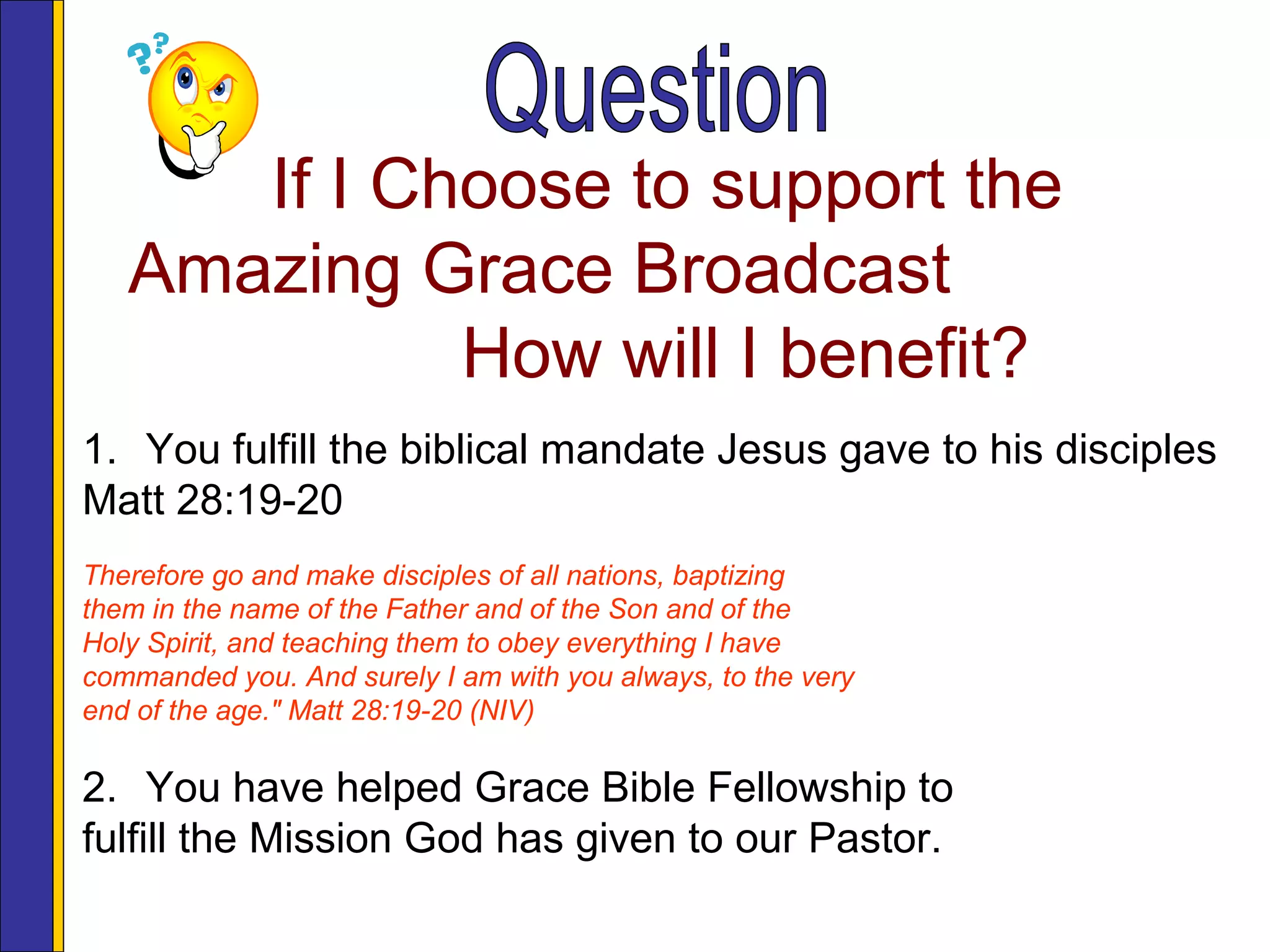 If I Choose to support the
Amazing Grace Broadcast
How will I benefit?
1. You fulfill the biblical mandate Jesus gave to his disciples
Matt 28:19-20
Therefore go and make disciples of all nations, baptizing
them in the name of the Father and of the Son and of the
Holy Spirit, and teaching them to obey everything I have
commanded you. And surely I am with you always, to the very
end of the age." Matt 28:19-20 (NIV)
2. You have helped Grace Bible Fellowship to
fulfill the Mission God has given to our Pastor.
 