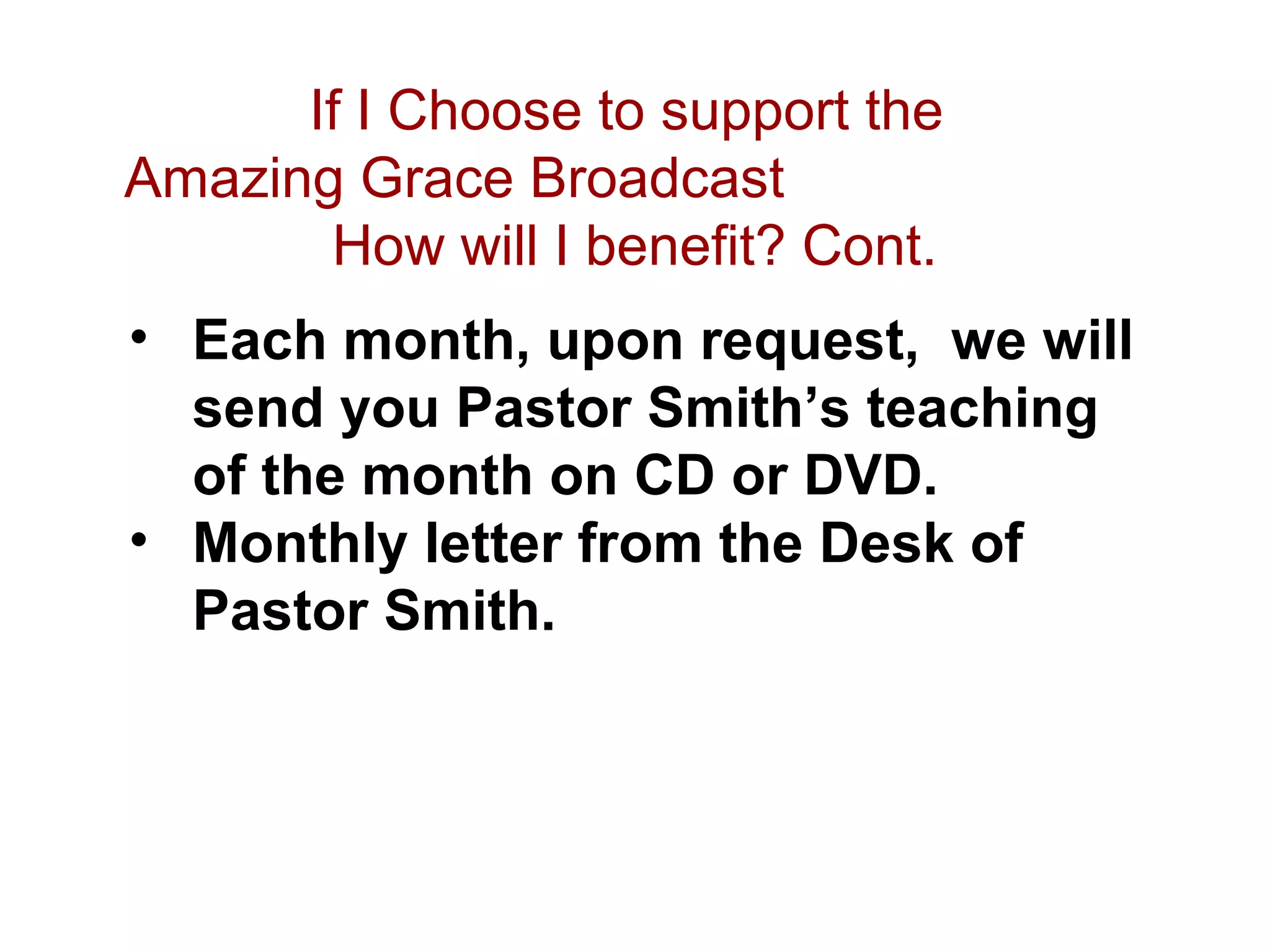 If I Choose to support the
Amazing Grace Broadcast
How will I benefit? Cont.
• Each month, upon request, we will
send you Pastor Smith’s teaching
of the month on CD or DVD.
• Monthly letter from the Desk of
Pastor Smith.
 