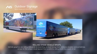 Outdoor Signage
Banner Displays and Vehicle Wraps
ROLLING STOCK VEHICLE WRAPS
Vehicle graphics are rolling billboards for branding, product recognition, company location and sometimes
simply for the unique visual appeal that transforms rolling stock into a work of art."
 "
 