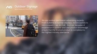 Outdoor Signage
Banner Displays and Vehicle Wraps
We are outdoor and transit advertising experts.
From bulletins to banner displays, motorcoaches to
mini-coopers – we do it all.  And our decades of
experience in outdoor and vast product knowledge
ensure that the ﬁnished product is completed to
the highest industry standards."
 "
 