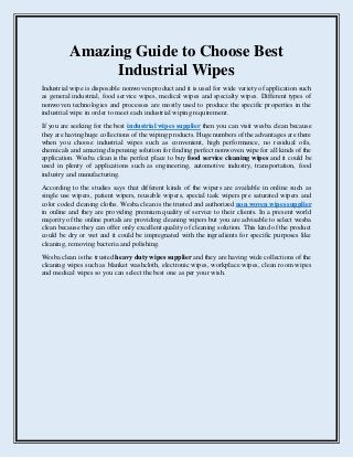 Amazing Guide to Choose Best
Industrial Wipes
Industrial wipe is disposable nonwoven product and it is used for wide variety of application such
as general industrial, food service wipes, medical wipes and specialty wipes. Different types of
nonwoven technologies and processes are mostly used to produce the specific properties in the
industrial wipe in order to meet each industrial wiping requirement.
If you are seeking for the best industrial wipes supplier then you can visit wesba clean because
they are having huge collections of the wiping products. Huge numbers of the advantages are there
when you choose industrial wipes such as convenient, high performance, no residual oils,
chemicals and amazing dispensing solution for finding perfect nonwoven wipe for all kinds of the
application. Wesba clean is the perfect place to buy food service cleaning wipes and it could be
used in plenty of applications such as engineering, automotive industry, transportation, food
industry and manufacturing.
According to the studies says that different kinds of the wipers are available in online such as
single use wipers, patient wipers, reusable wipers, special task wipers pre saturated wipers and
color coded cleaning cloths. Wesba clean is the trusted and authorized non woven wipes supplier
in online and they are providing premium quality of service to their clients. In a present world
majority of the online portals are providing cleaning wipers but you are advisable to select wesba
clean because they can offer only excellent quality of cleaning solution. This kind of the product
could be dry or wet and it could be impregnated with the ingredients for specific purposes like
cleaning, removing bacteria and polishing.
Wesba clean is the trusted heavy duty wipes supplier and they are having wide collections of the
cleaning wipes such as blanket washcloth, electronic wipes, workplace wipes, clean room wipes
and medical wipes so you can select the best one as per your wish.
 
