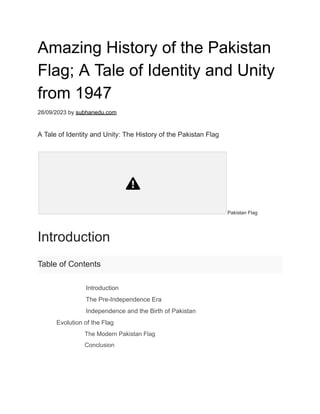 Amazing History of the Pakistan
Flag; A Tale of Identity and Unity
from 1947
28/09/2023 by subhanedu.com
A Tale of Identity and Unity: The History of the Pakistan Flag
Pakistan Flag
Introduction
Table of Contents
​ Introduction
​ The Pre-Independence Era
​ Independence and the Birth of Pakistan
​ Evolution of the Flag
​ The Modern Pakistan Flag
​ Conclusion
 