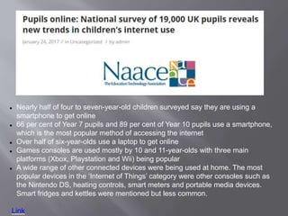  Nearly half of four to seven-year-old children surveyed say they are using a
smartphone to get online
 66 per cent of Year 7 pupils and 89 per cent of Year 10 pupils use a smartphone,
which is the most popular method of accessing the internet
 Over half of six-year-olds use a laptop to get online
 Games consoles are used mostly by 10 and 11-year-olds with three main
platforms (Xbox, Playstation and Wii) being popular
 A wide range of other connected devices were being used at home. The most
popular devices in the ‘Internet of Things’ category were other consoles such as
the Nintendo DS, heating controls, smart meters and portable media devices.
Smart fridges and kettles were mentioned but less common.
Link
 