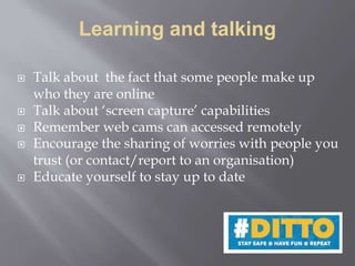 Learning and talking
 Talk about the fact that some people make up
who they are online
 Talk about ‘screen capture’ capabilities
 Remember web cams can accessed remotely
 Encourage the sharing of worries with people you
trust (or contact/report to an organisation)
 Educate yourself to stay up to date
 