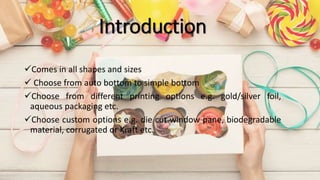 Introduction
Comes in all shapes and sizes
 Choose from auto bottom to simple bottom
Choose from different printing options e.g. gold/silver foil,
aqueous packaging etc.
Choose custom options e.g. die cut window pane, biodegradable
material, corrugated or Kraft etc.
 