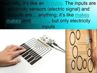 Basically, it’s like an Arduino. The inputs are
electricity sensors (electric signal) and
outputs are… anything; it’s like makey
makey and little bits, but only electricity
inputs