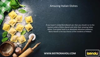 WWW.BISTRORAVIOLI.COM
Amazing Italian Dishes
If you haven’t visited BistroRavioli yet, then you should run to the
nearest outlet of Bistro Ravioli and relish their amazing Italian
dishes. From great food to an absolutely attractive ambiance,
Bistro Ravioli is the top choices of the residents of Makati.
 