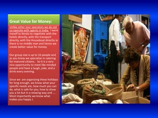 Great Value for Money:
Unlike other tour operators we do not
co-operate with agents in India. I went
myself to Kerala to negotiate with the
hotels directly, with the transport
directly, with the Houseboat directly ie
there is no middle man and hence we
create better value for money.

Our group size is up to 16 people and
as you know we specialize in catering
for matured citizens. So it is a very
nice opportunity to meet like minded
people and have a laugh, joke, and a
drink every evening.

Since we are organizing these holidays
for long enough, we know what your
specific needs are, how much you can
do, what is safe for you, how to show
you a lot but in a relaxing way and ….
Most importantly we know what
makes you happy J.
 
