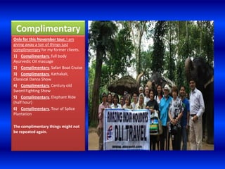 Complimentary
Only for this November tour, I am
giving away a ton of things just
complimentary for my former clients.
1) Complimentary, full body
Ayurvedic Oil massage
2) Complimentary, Safari Boat Cruise
3) Complimentary, Kathakali,
Classical Dance Show
4) Complimentary, Century old
Sword Fighting Show
5) Complimentary, Elephant Ride
(half hour)
6) Complimentary, Tour of Splice
Plantation

The complimentary things might not
be repeated again.
 
