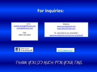 For inquiries:

               Email:                            Website:
shubho.dutta@dlitravel.com                 www.sacredpoland.com
   sheila@dlitravel.com                    www.dlitravelindia.com

           Call:                       To subscribe to our newsletter:
      0207-193-5459                www.sacredpoland.com/shrines-of-poland/




  THANK YOU SO MUCH FOR YOUR TIME.
 