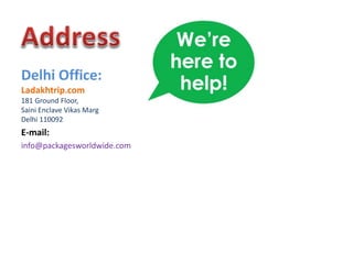 Delhi Office:
Ladakhtrip.com
181 Ground Floor,
Saini Enclave Vikas Marg
Delhi 110092

E-mail:
info@packagesworldwide.com

 