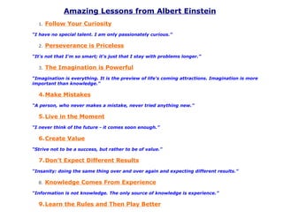 Amazing Lessons from Albert Einstein
  1.   Follow Your Curiosity
“I have no special talent. I am only passionately curious.”

  2.   Perseverance is Priceless
“It's not that I'm so smart; it's just that I stay with problems longer.”

  3.   The Imagination is Powerful
“Imagination is everything. It is the preview of life's coming attractions. Imagination is more
important than knowledge.”

  4.Make Mistakes
“A person, who never makes a mistake, never tried anything new.”

  5.Live in the Moment
“I never think of the future - it comes soon enough.”

  6.Create Value
“Strive not to be a success, but rather to be of value."

  7.Don’t Expect Different Results
“Insanity: doing the same thing over and over again and expecting different results.”

  8.   Knowledge Comes From Experience
“Information is not knowledge. The only source of knowledge is experience.”

  9.Learn the Rules and Then Play Better
 