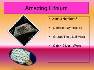 Amazing Lithium
        • Atomic Number: 3

        •   Chemical Symbol: Li

        •   Group: The alkali Metal

        •   Color: Silver - White
 