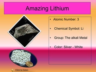 Amazing Lithium
                   • Atomic Number: 3

                   •   Chemical Symbol: Li

                   •   Group: The alkali Metal

                   •   Color: Silver - White




Click to listen
 