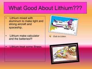 What Good About Lithium???
•    Lithium mixed with
    aluminum to make light and
    strong aircraft and
    spaceship.

•   Lithium make calculator      Click to Listen
    and the batteries!!!

• Lithium treat some illness.
 